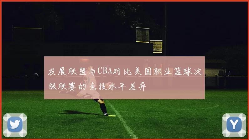 发展联盟与CBA对比美国职业篮球次级联赛的竞技水平差异