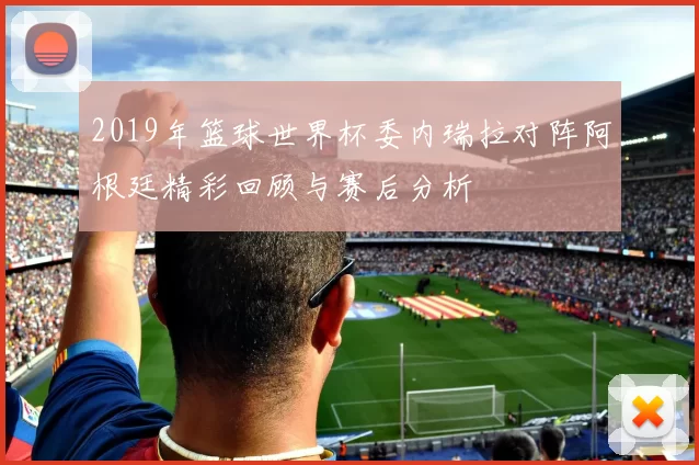 2019年篮球世界杯委内瑞拉对阵阿根廷精彩回顾与赛后分析
