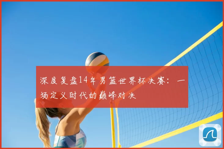 深度复盘14年男篮世界杯决赛：一场定义时代的巅峰对决