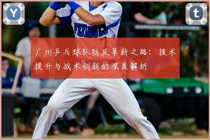 广州乒乓球队防反革新之路：技术提升与战术创新的深度解析