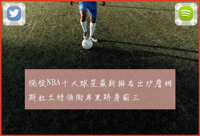 现役NBA十大球星最新排名出炉詹姆斯杜兰特领衔库里跻身前三