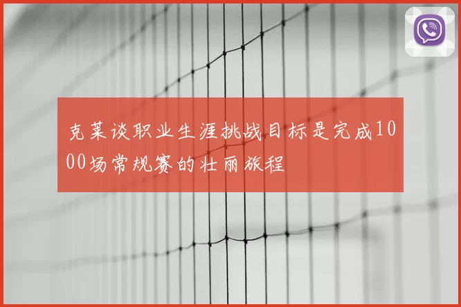 克莱谈职业生涯挑战目标是完成1000场常规赛的壮丽旅程