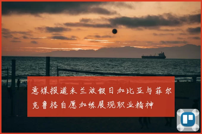 意媒报道米兰放假日加比亚与菲尔克鲁格自愿加练展现职业精神