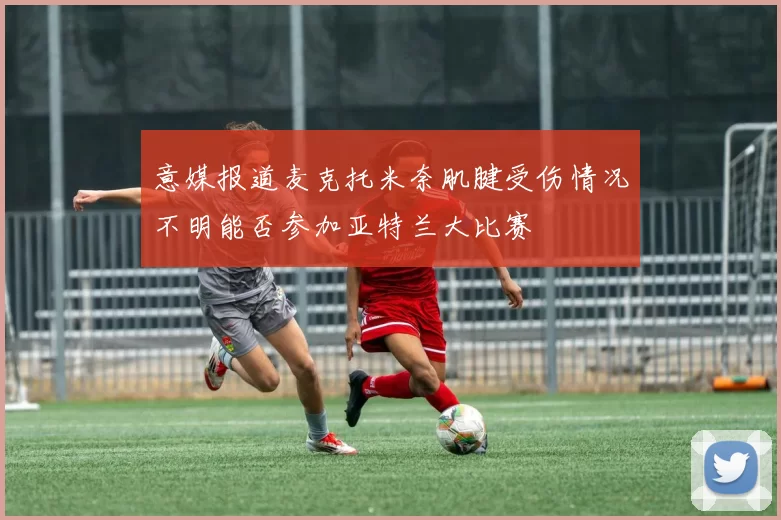 意媒报道麦克托米奈肌腱受伤情况不明能否参加亚特兰大比赛