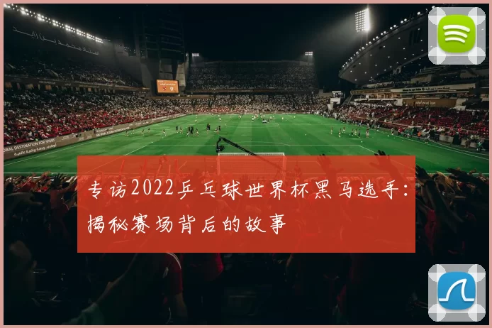 专访2022乒乓球世界杯黑马选手：揭秘赛场背后的故事