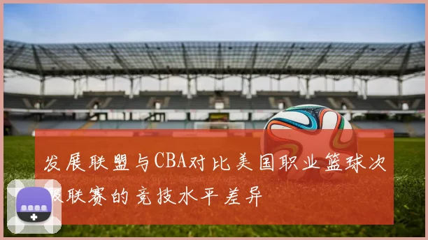 发展联盟与CBA对比美国职业篮球次级联赛的竞技水平差异