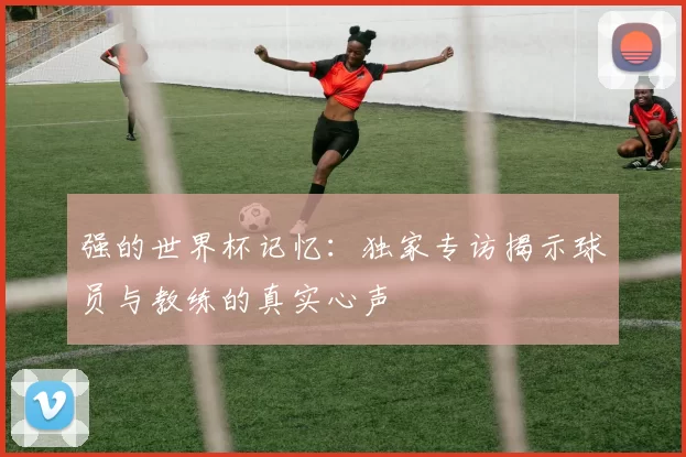 强的世界杯记忆：独家专访揭示球员与教练的真实心声