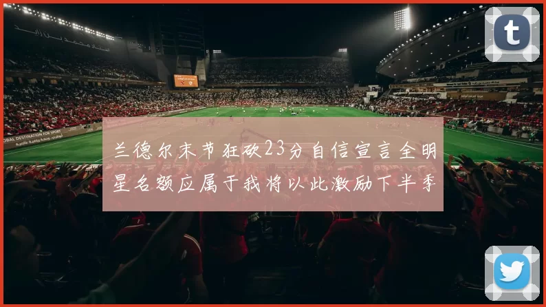 兰德尔末节狂砍23分自信宣言全明星名额应属于我将以此激励下半季表现
