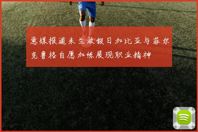 意媒报道米兰放假日加比亚与菲尔克鲁格自愿加练展现职业精神