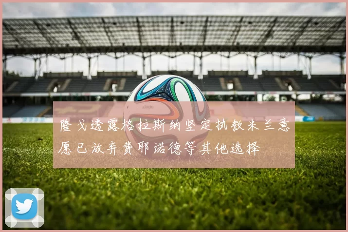 隆戈透露格拉斯纳坚定执教米兰意愿已放弃费耶诺德等其他选择