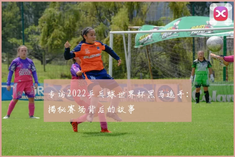 专访2022乒乓球世界杯黑马选手：揭秘赛场背后的故事