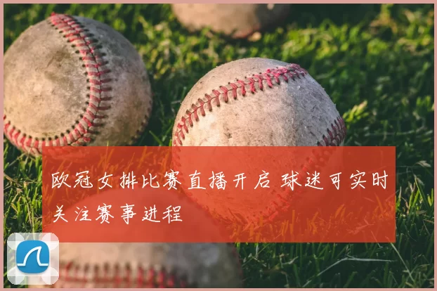欧冠女排比赛直播开启 球迷可实时关注赛事进程