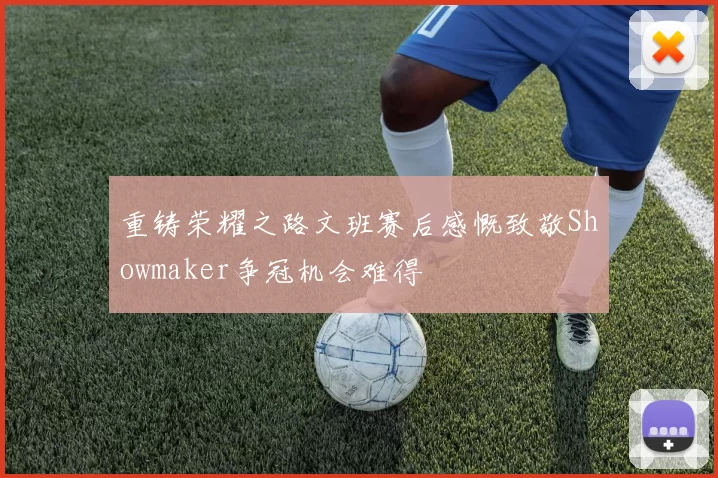 重铸荣耀之路文班赛后感慨致敬Showmaker争冠机会难得