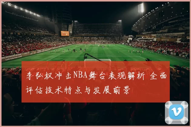 李弘权冲击NBA舞台表现解析 全面评估技术特点与发展前景