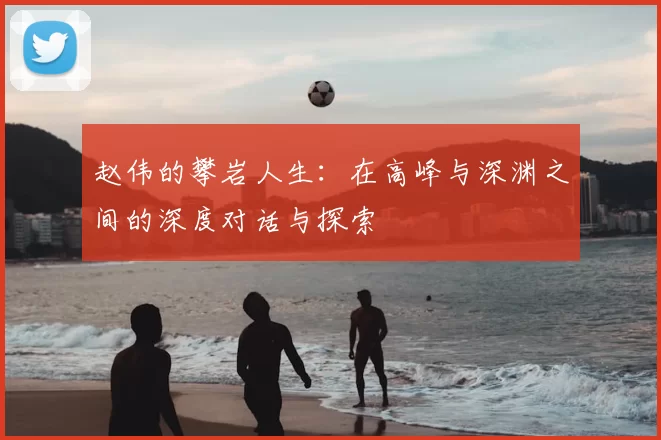 赵伟的攀岩人生：在高峰与深渊之间的深度对话与探索