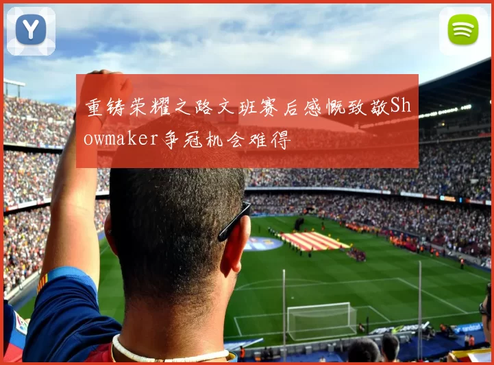 重铸荣耀之路文班赛后感慨致敬Showmaker争冠机会难得