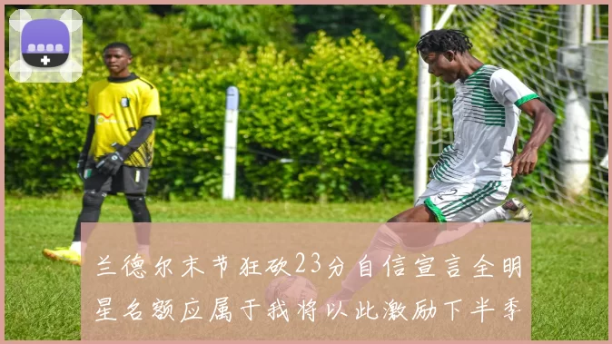兰德尔末节狂砍23分自信宣言全明星名额应属于我将以此激励下半季表现