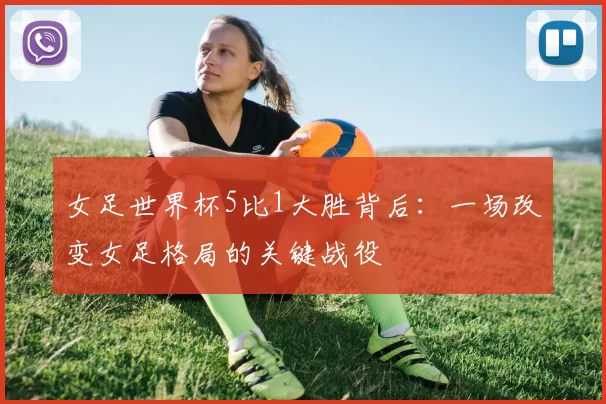 女足世界杯5比1大胜背后：一场改变女足格局的关键战役