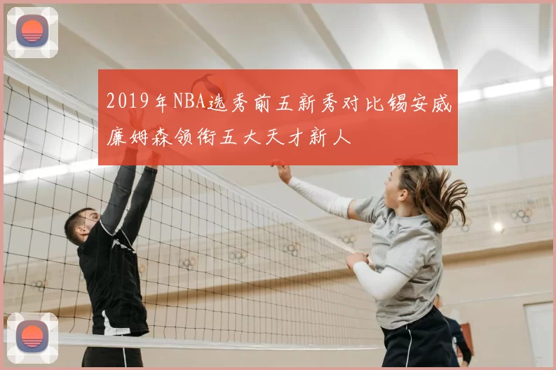 2019年NBA选秀前五新秀对比锡安威廉姆森领衔五大天才新人
