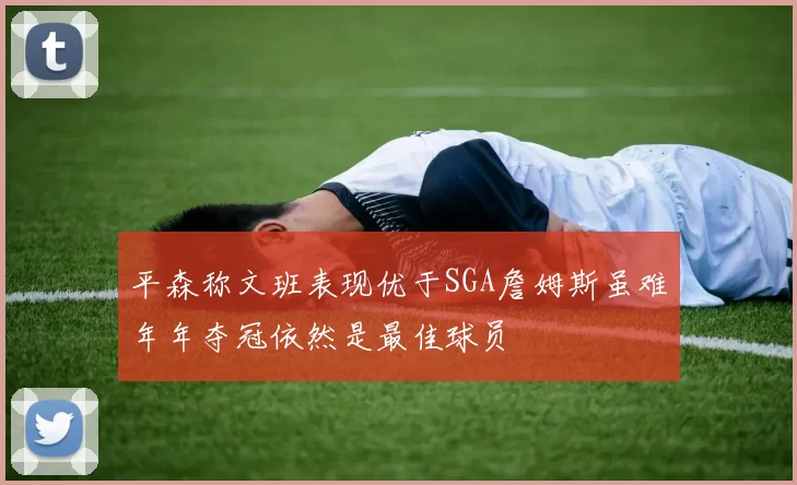 平森称文班表现优于SGA詹姆斯虽难年年夺冠依然是最佳球员