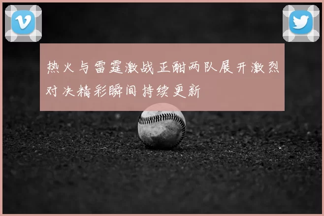 热火与雷霆激战正酣两队展开激烈对决精彩瞬间持续更新