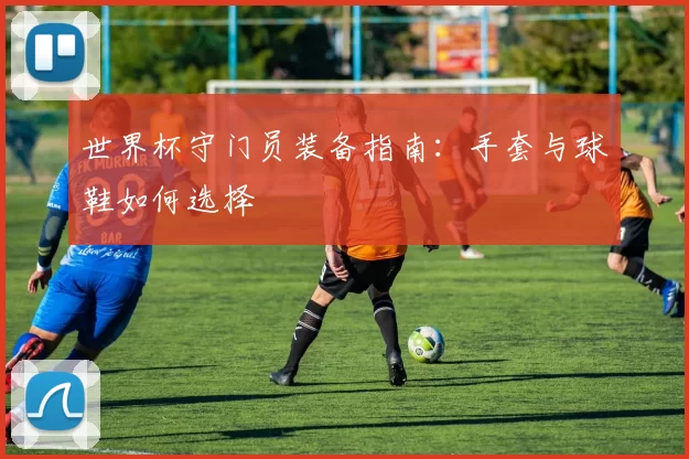 世界杯守门员装备指南：手套与球鞋如何选择