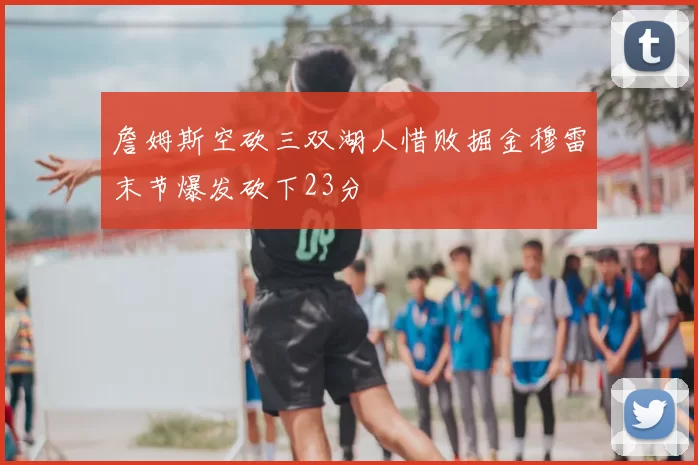 詹姆斯空砍三双湖人惜败掘金穆雷末节爆发砍下23分