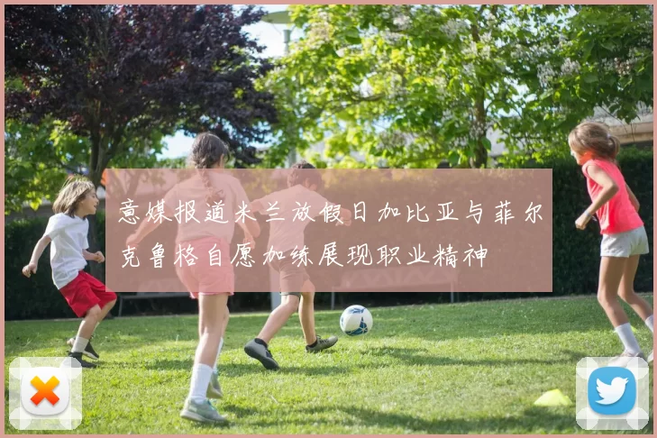 意媒报道米兰放假日加比亚与菲尔克鲁格自愿加练展现职业精神