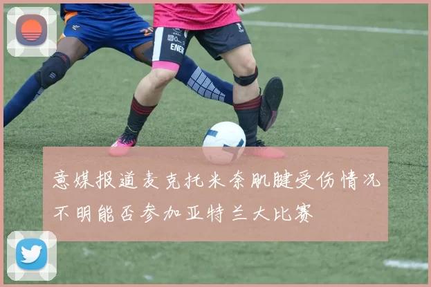 意媒报道麦克托米奈肌腱受伤情况不明能否参加亚特兰大比赛