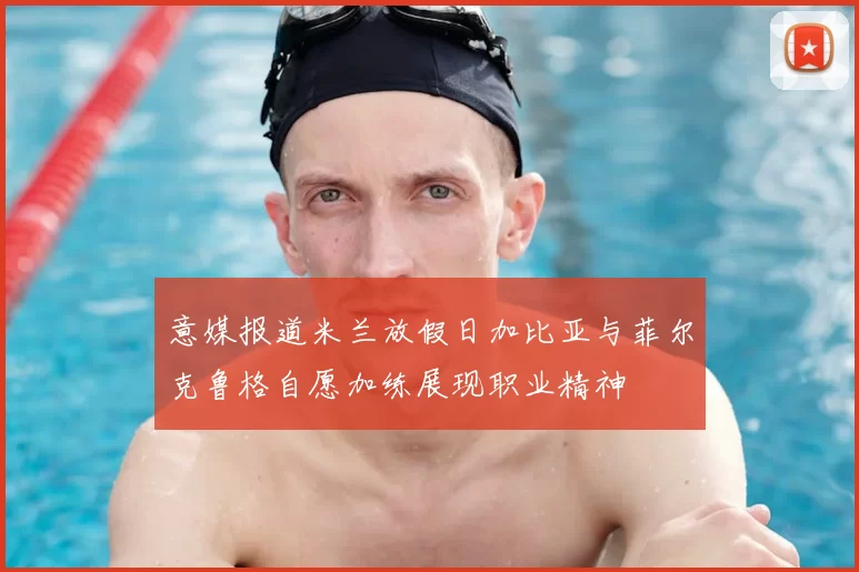 意媒报道米兰放假日加比亚与菲尔克鲁格自愿加练展现职业精神
