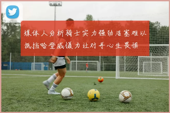 媒体人分析骑士实力强劲活塞难以抵挡哈登威慑力让对手心生畏惧