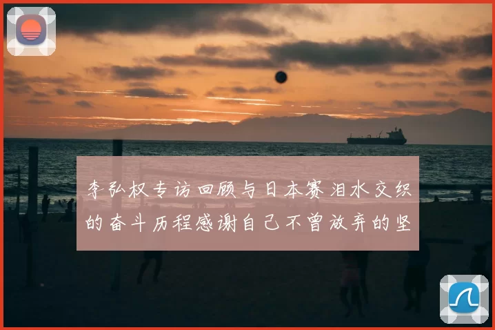 李弘权专访回顾与日本赛泪水交织的奋斗历程感谢自己不曾放弃的坚持