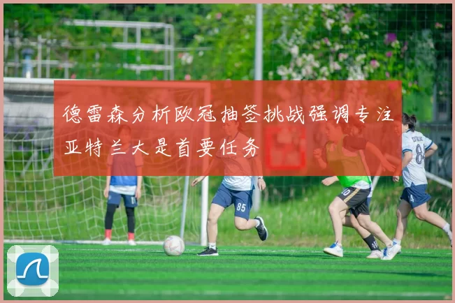 德雷森分析欧冠抽签挑战强调专注亚特兰大是首要任务