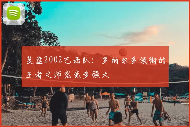 复盘2002巴西队：罗纳尔多领衔的王者之师究竟多强大