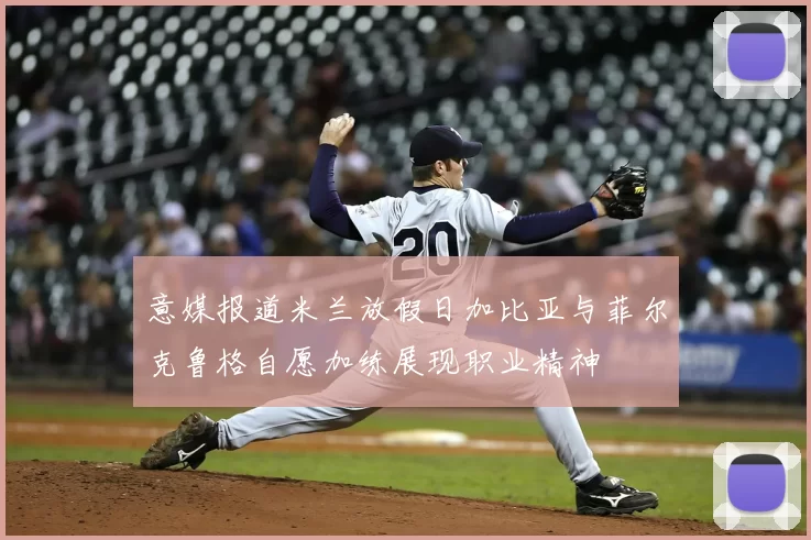 意媒报道米兰放假日加比亚与菲尔克鲁格自愿加练展现职业精神