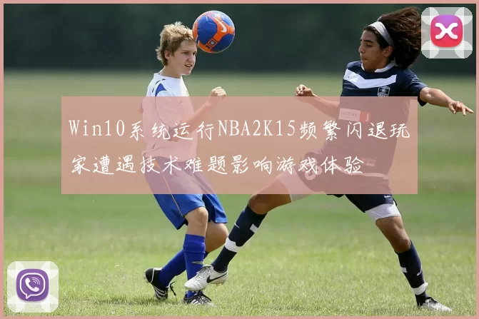Win10系统运行NBA2K15频繁闪退玩家遭遇技术难题影响游戏体验