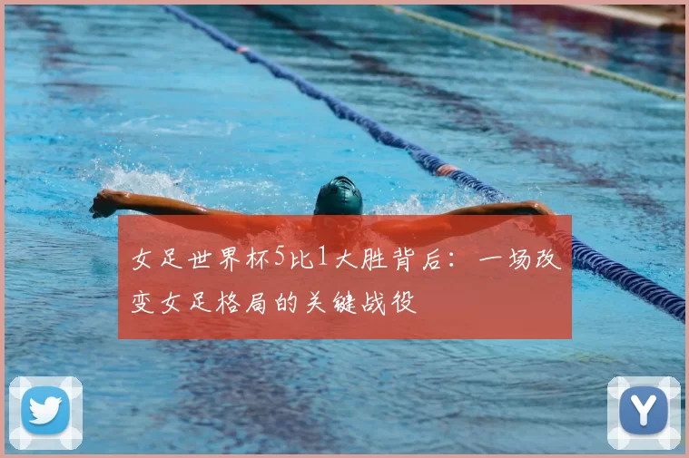 女足世界杯5比1大胜背后:一场改变女足格局的关键战役
