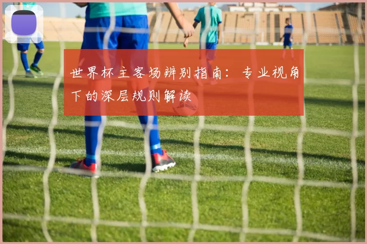 世界杯主客场辨别指南:专业视角下的深层规则解读
