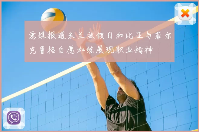 意媒报道米兰放假日加比亚与菲尔克鲁格自愿加练展现职业精神
