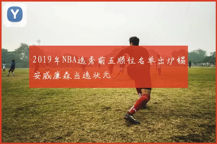 2019年NBA选秀前五顺位名单出炉锡安威廉森当选状元