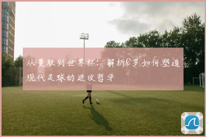 从曼联到世界杯：解析C罗如何塑造现代足球的进攻哲学