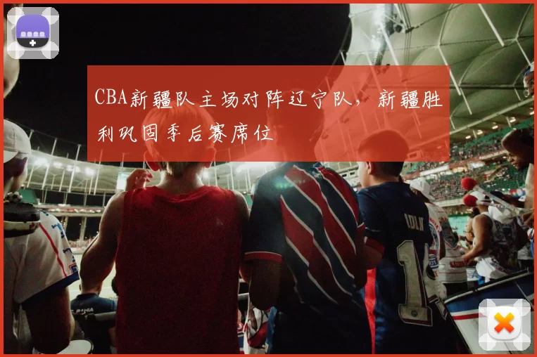 CBA新疆队主场对阵辽宁队，新疆胜利巩固季后赛席位