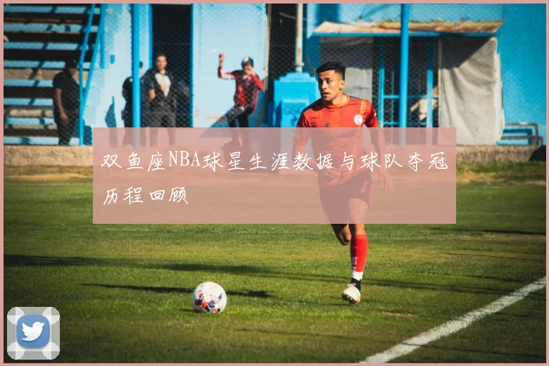 双鱼座NBA球星生涯数据与球队夺冠历程回顾
