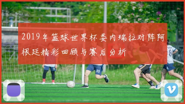 2019年篮球世界杯委内瑞拉对阵阿根廷精彩回顾与赛后分析
