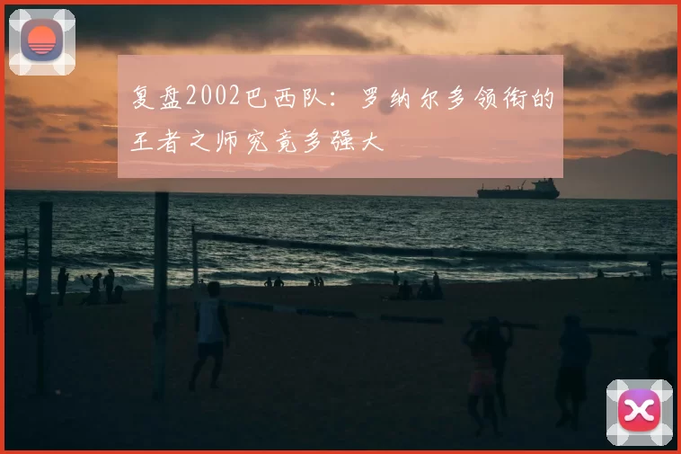 复盘2002巴西队：罗纳尔多领衔的王者之师究竟多强大