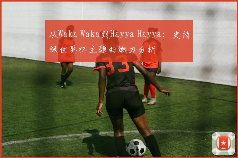 从Waka Waka到Hayya Hayya：史诗级世界杯主题曲燃力分析