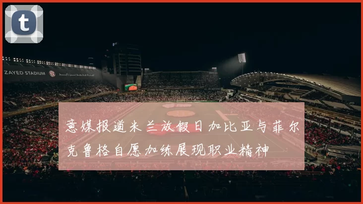 意媒报道米兰放假日加比亚与菲尔克鲁格自愿加练展现职业精神