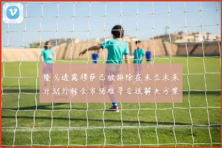 隆戈透露穆萨已被排除在米兰未来计划外转会市场难寻合适解决方案