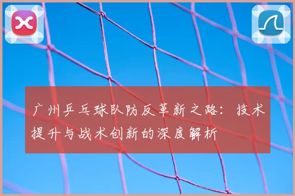 广州乒乓球队防反革新之路:技术提升与战术创新的深度解析