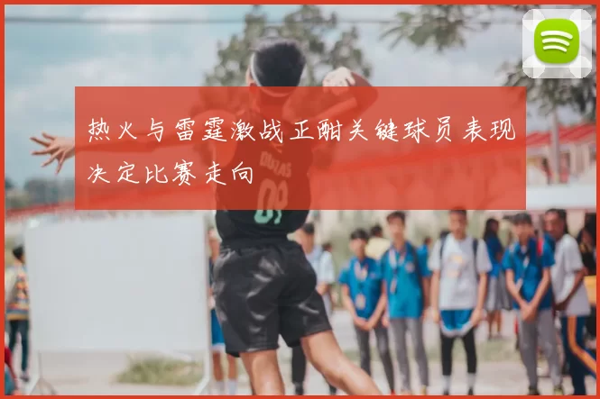 热火与雷霆激战正酣关键球员表现决定比赛走向